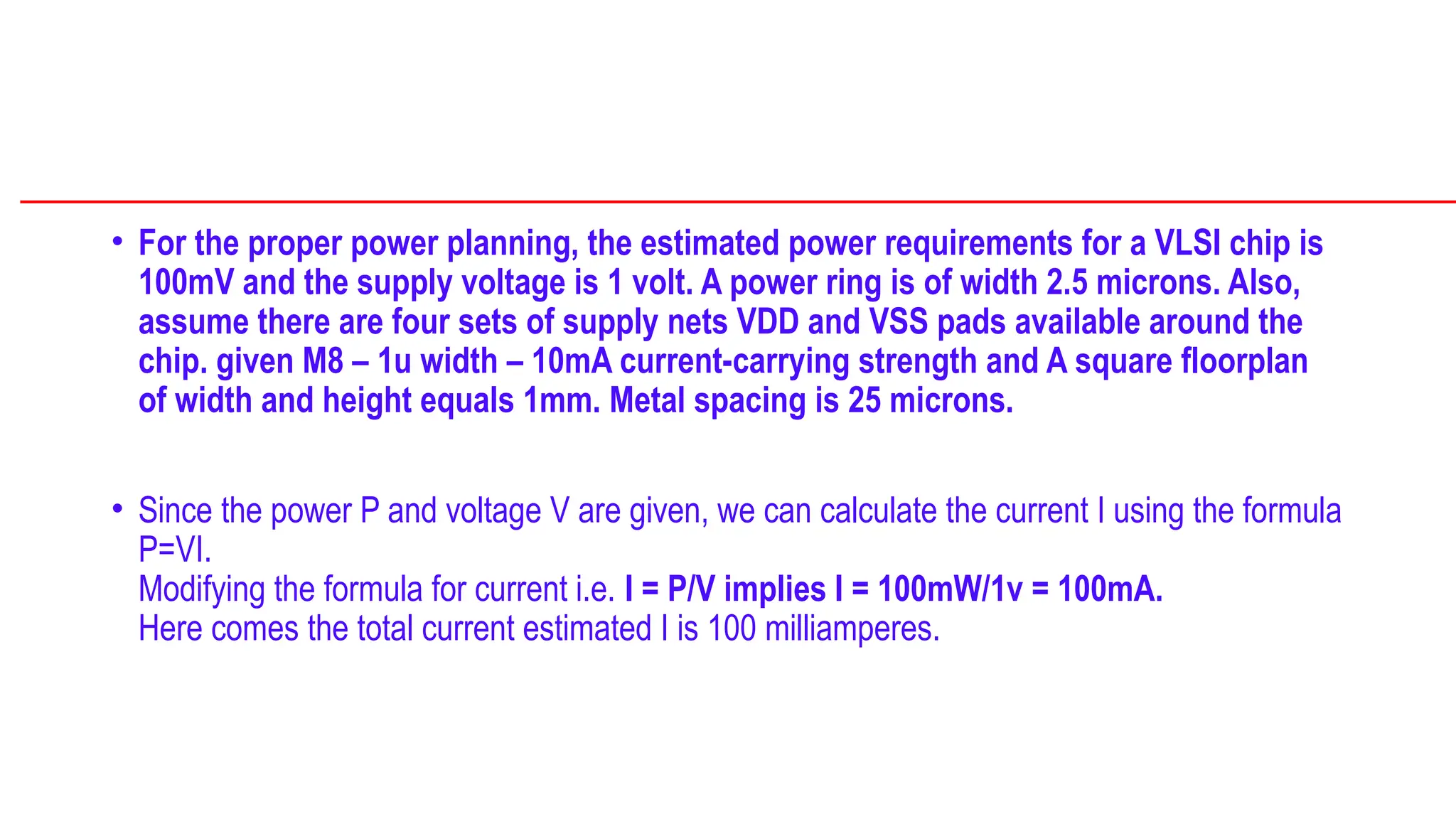 • For the proper power planning, the estimated power requirements for a VLSI chip is
100mV and the supply voltage is 1 volt. A power ring is of width 2.5 microns. Also,
assume there are four sets of supply nets VDD and VSS pads available around the
chip. given M8 – 1u width – 10mA current-carrying strength and A square floorplan
of width and height equals 1mm. Metal spacing is 25 microns.
• Since the power P and voltage V are given, we can calculate the current I using the formula
P=VI.
Modifying the formula for current i.e. I = P/V implies I = 100mW/1v = 100mA.
Here comes the total current estimated I is 100 milliamperes.
 