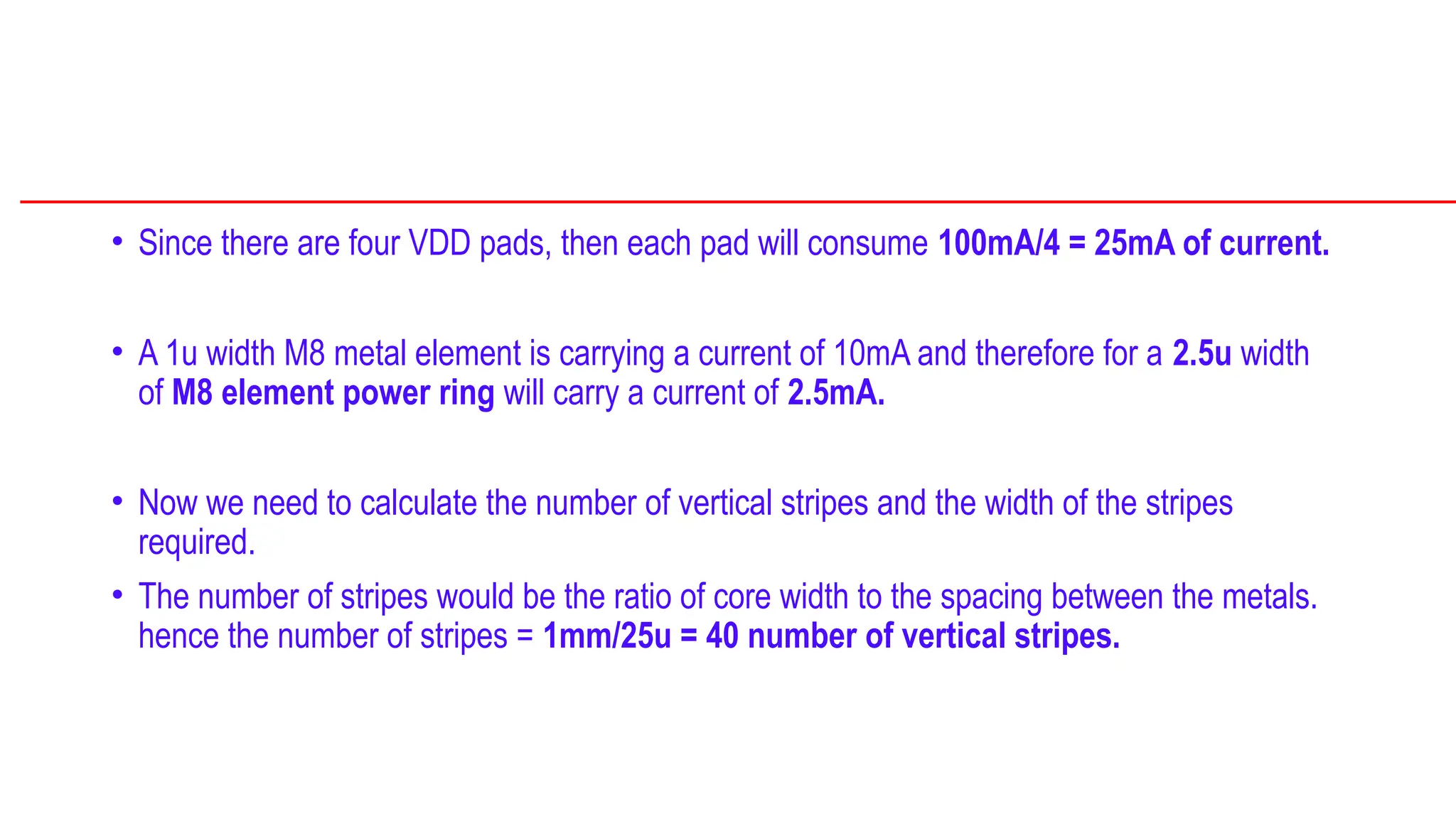 • Since there are four VDD pads, then each pad will consume 100mA/4 = 25mA of current.
• A 1u width M8 metal element is carrying a current of 10mA and therefore for a 2.5u width
of M8 element power ring will carry a current of 2.5mA.
• Now we need to calculate the number of vertical stripes and the width of the stripes
required.
• The number of stripes would be the ratio of core width to the spacing between the metals.
hence the number of stripes = 1mm/25u = 40 number of vertical stripes.
 
