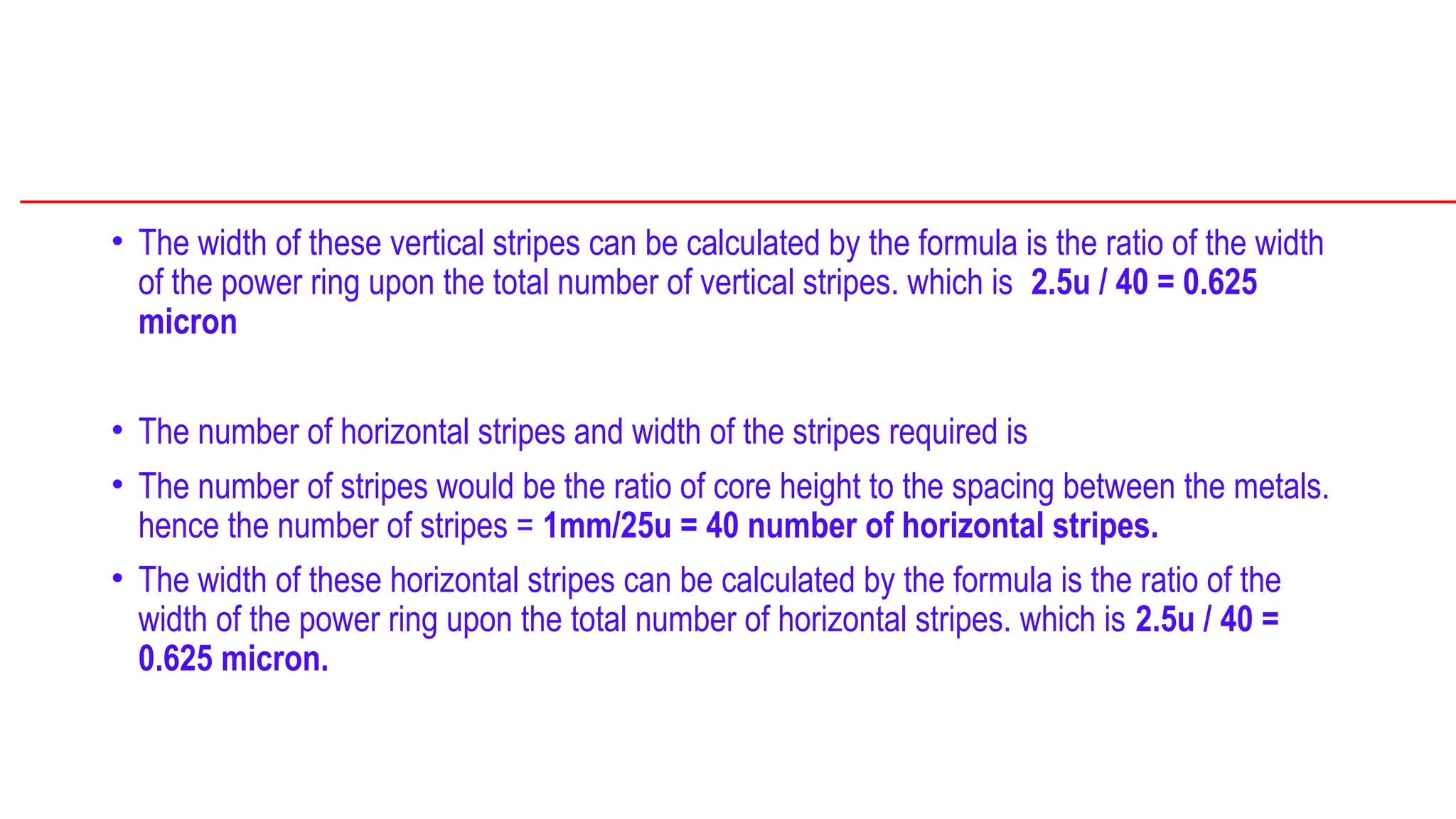• The width of these vertical stripes can be calculated by the formula is the ratio of the width
of the power ring upon the total number of vertical stripes. which is 2.5u / 40 = 0.625
micron
• The number of horizontal stripes and width of the stripes required is
• The number of stripes would be the ratio of core height to the spacing between the metals.
hence the number of stripes = 1mm/25u = 40 number of horizontal stripes.
• The width of these horizontal stripes can be calculated by the formula is the ratio of the
width of the power ring upon the total number of horizontal stripes. which is 2.5u / 40 =
0.625 micron.
 
