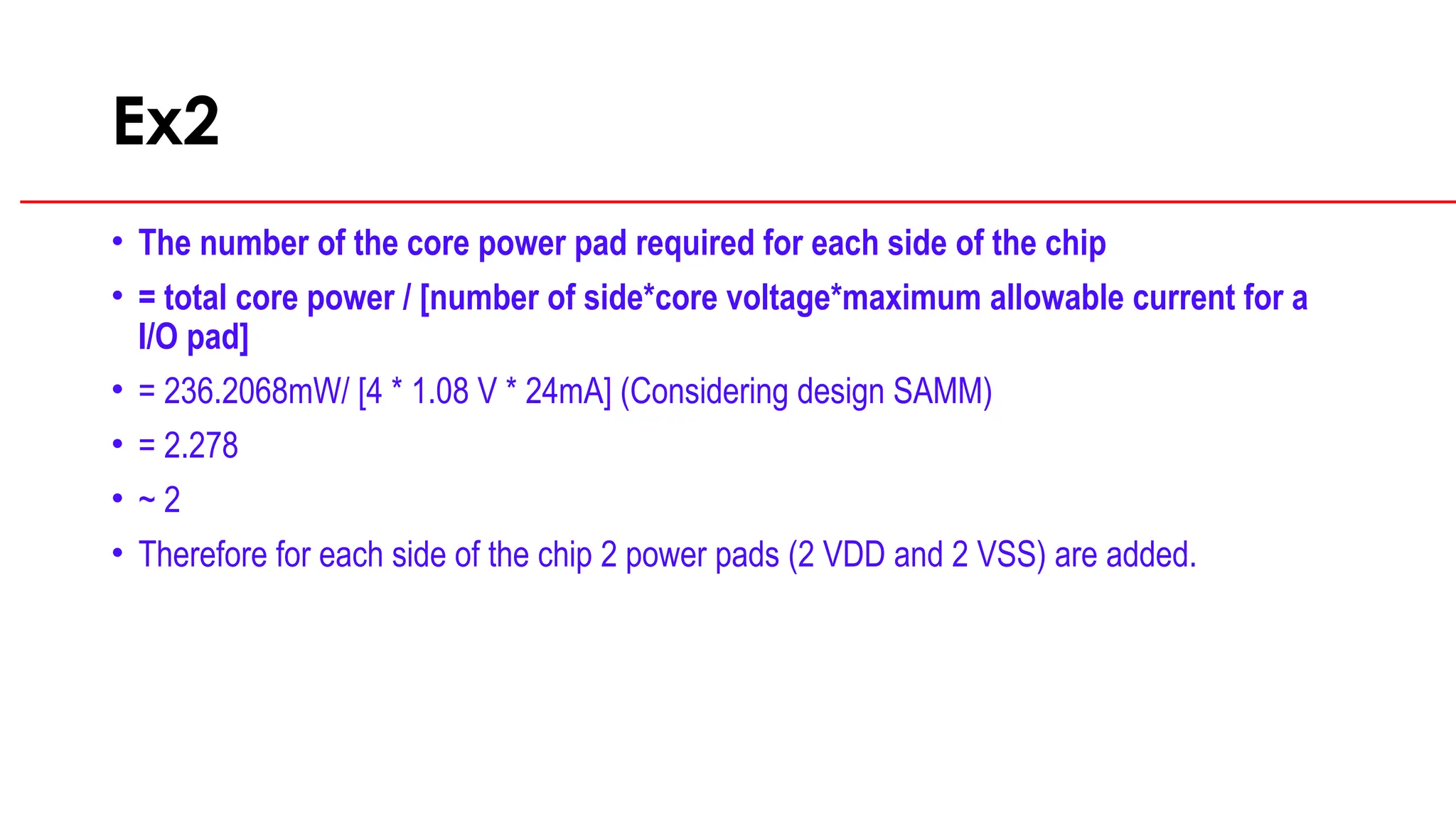 Ex2
• The number of the core power pad required for each side of the chip
• = total core power / [number of side*core voltage*maximum allowable current for a
I/O pad]
• = 236.2068mW/ [4 * 1.08 V * 24mA] (Considering design SAMM)
• = 2.278
• ~ 2
• Therefore for each side of the chip 2 power pads (2 VDD and 2 VSS) are added.
 