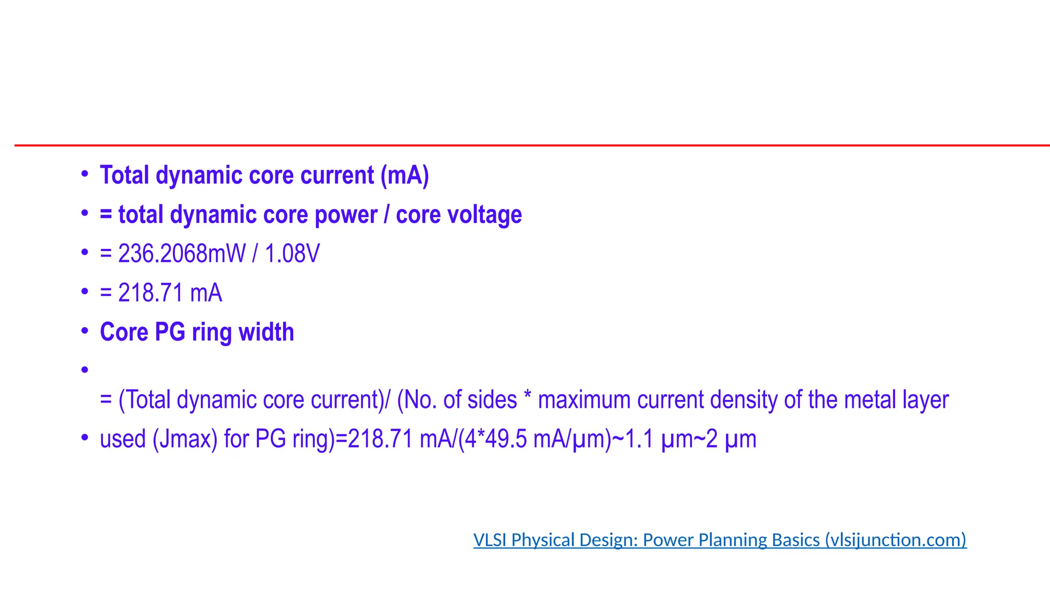 • Total dynamic core current (mA)
• = total dynamic core power / core voltage
• = 236.2068mW / 1.08V
• = 218.71 mA
• Core PG ring width
•
= (Total dynamic core current)/ (No. of sides * maximum current density of the metal layer
• used (Jmax) for PG ring)=218.71 mA/(4*49.5 mA/µm)~1.1 µm~2 µm
VLSI Physical Design: Power Planning Basics (vlsijunction.com)
 