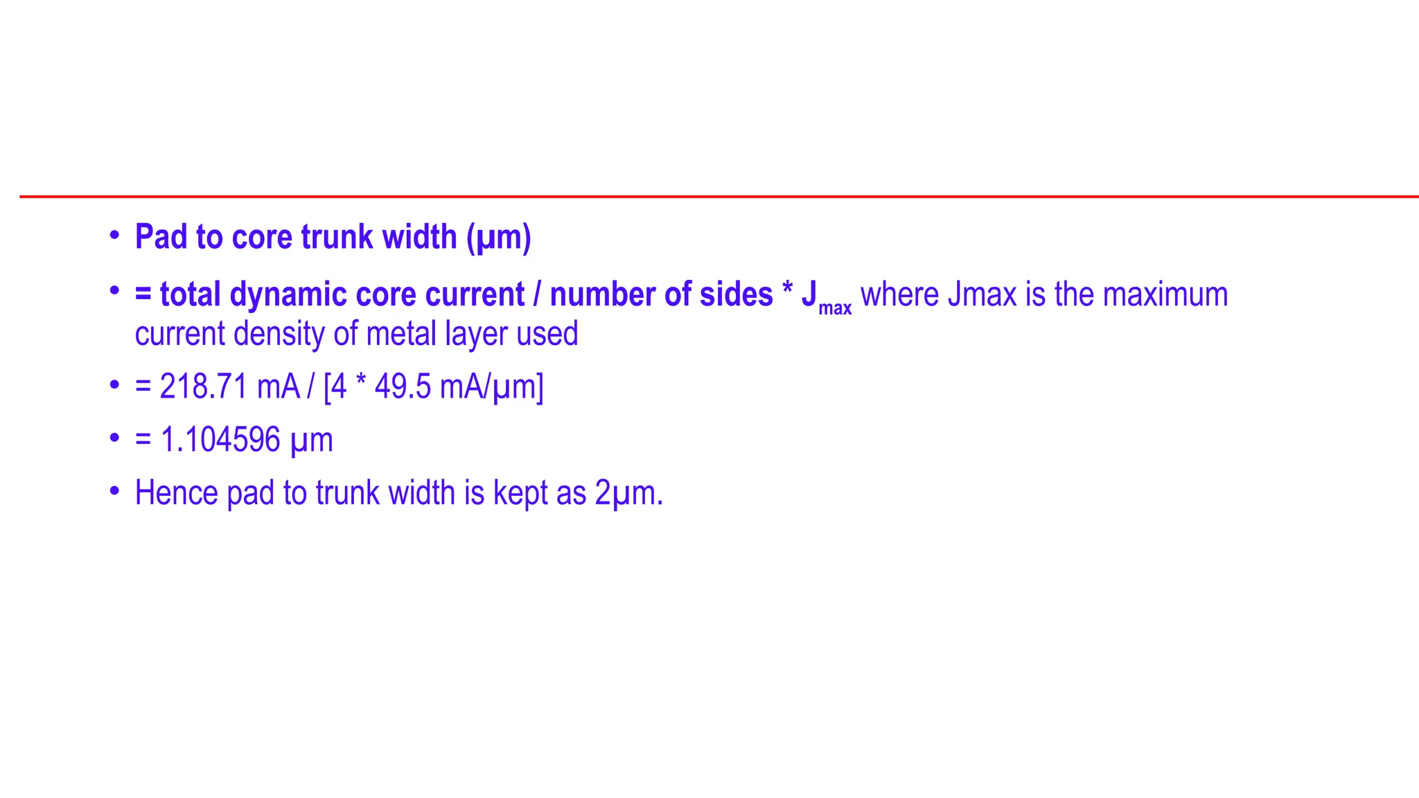 • Pad to core trunk width (µm)
• = total dynamic core current / number of sides * Jmax where Jmax is the maximum
current density of metal layer used
• = 218.71 mA / [4 * 49.5 mA/µm]
• = 1.104596 µm
• Hence pad to trunk width is kept as 2µm.
 