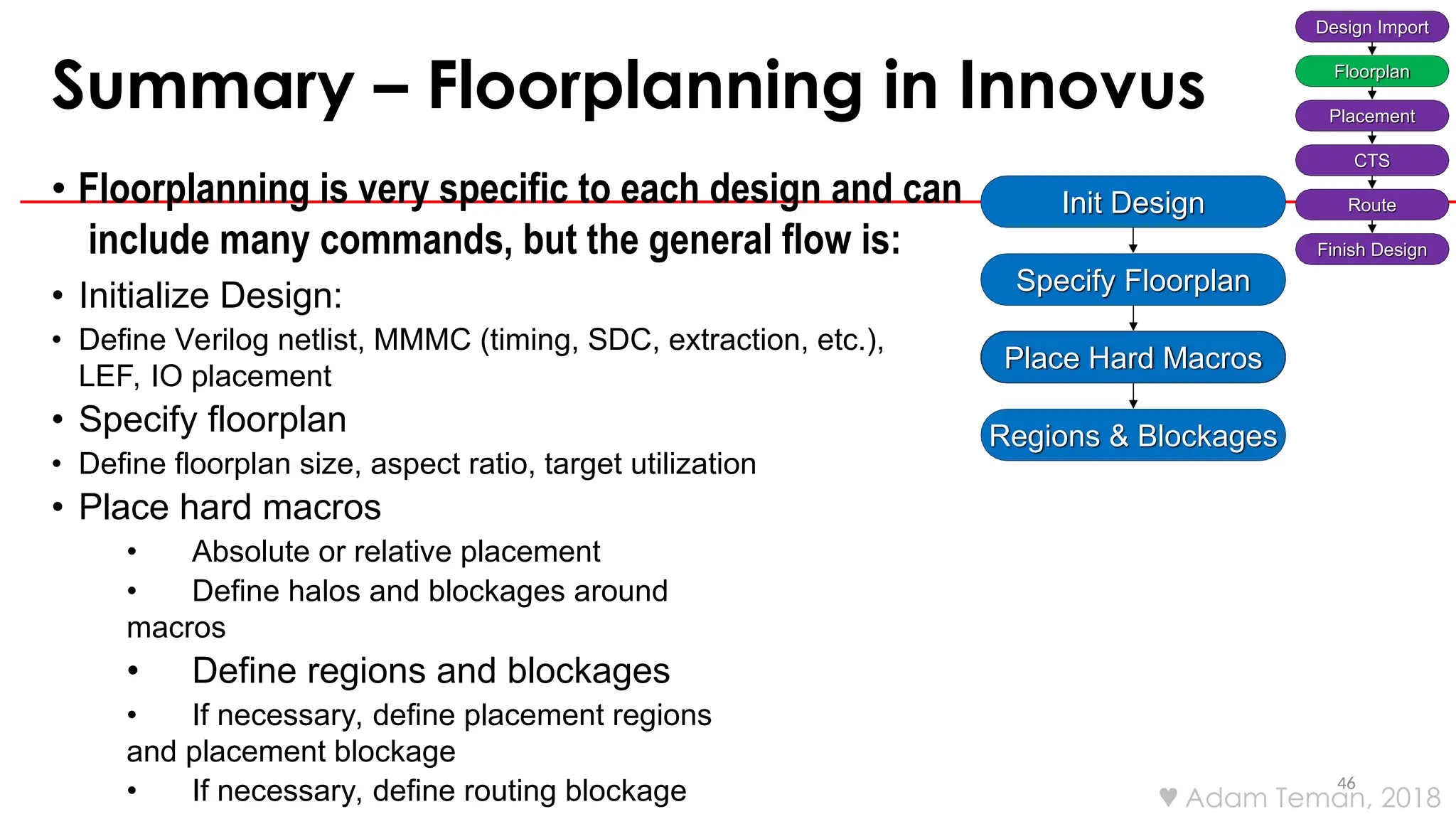 Summary – Floorplanning in Innovus
46
• Floorplanning is very specific to each design and can
include many commands, but the general flow is:
• Initialize Design:
• Define Verilog netlist, MMMC (timing, SDC, extraction, etc.),
LEF, IO placement
• Specify floorplan
• Define floorplan size, aspect ratio, target utilization
• Place hard macros
• Absolute or relative placement
• Define halos and blockages around
macros
• Define regions and blockages
• If necessary, define placement regions
and placement blockage
• If necessary, define routing blockage
Design Import
Floorplan
Placement
CTS
Route
Finish Design
Init Design
Specify Floorplan
Place Hard Macros
Regions & Blockages
 Adam Teman, 2018
 