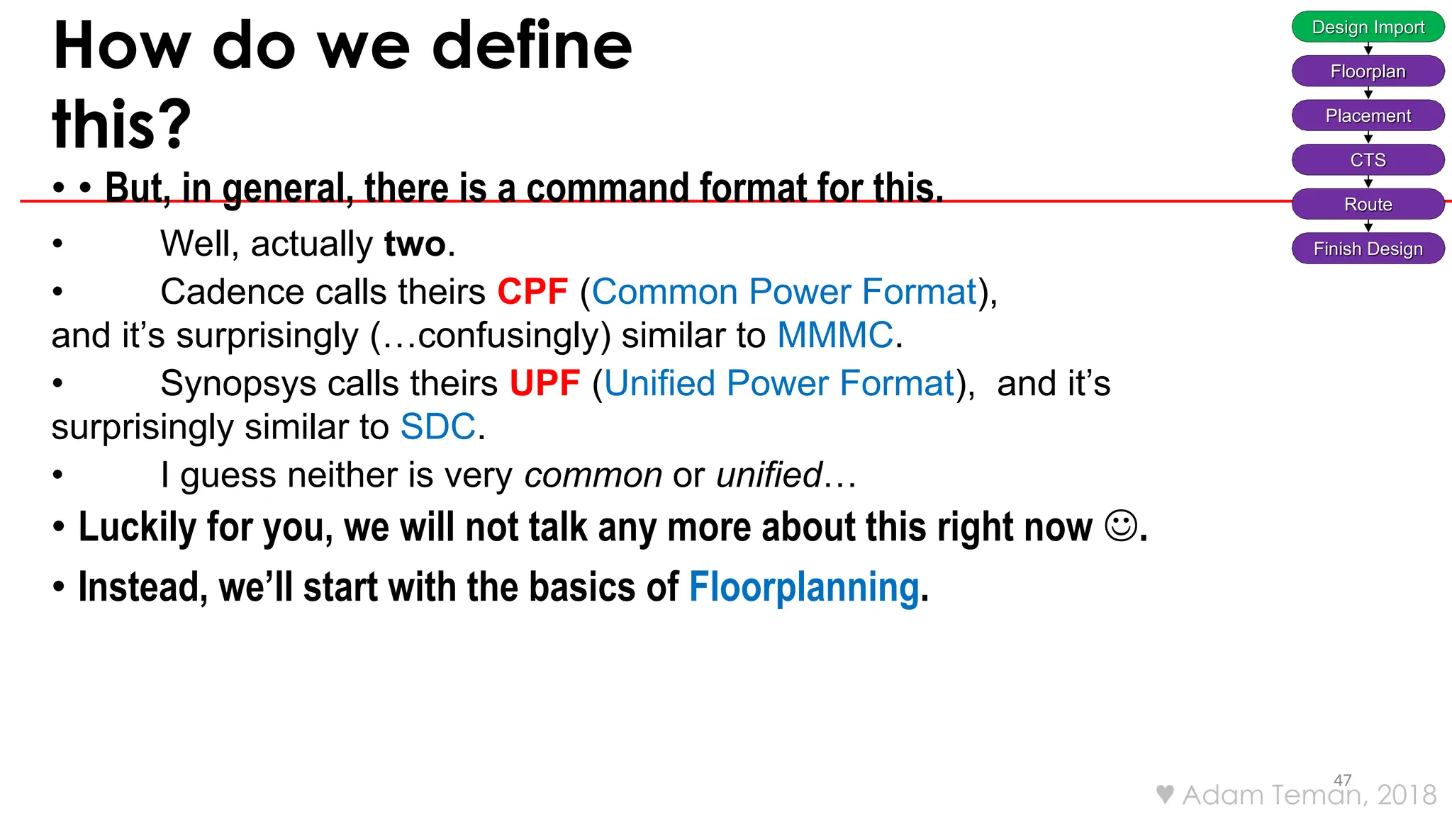 How do we define
this?
47
• • But, in general, there is a command format for this.
• Well, actually two.
• Cadence calls theirs CPF (Common Power Format),
and it’s surprisingly (…confusingly) similar to MMMC.
• Synopsys calls theirs UPF (Unified Power Format), and it’s
surprisingly similar to SDC.
• I guess neither is very common or unified…
• Luckily for you, we will not talk any more about this right now .
• Instead, we’ll start with the basics of Floorplanning.
Design Import
Floorplan
Placement
CTS
Route
Finish Design
 Adam Teman, 2018
 