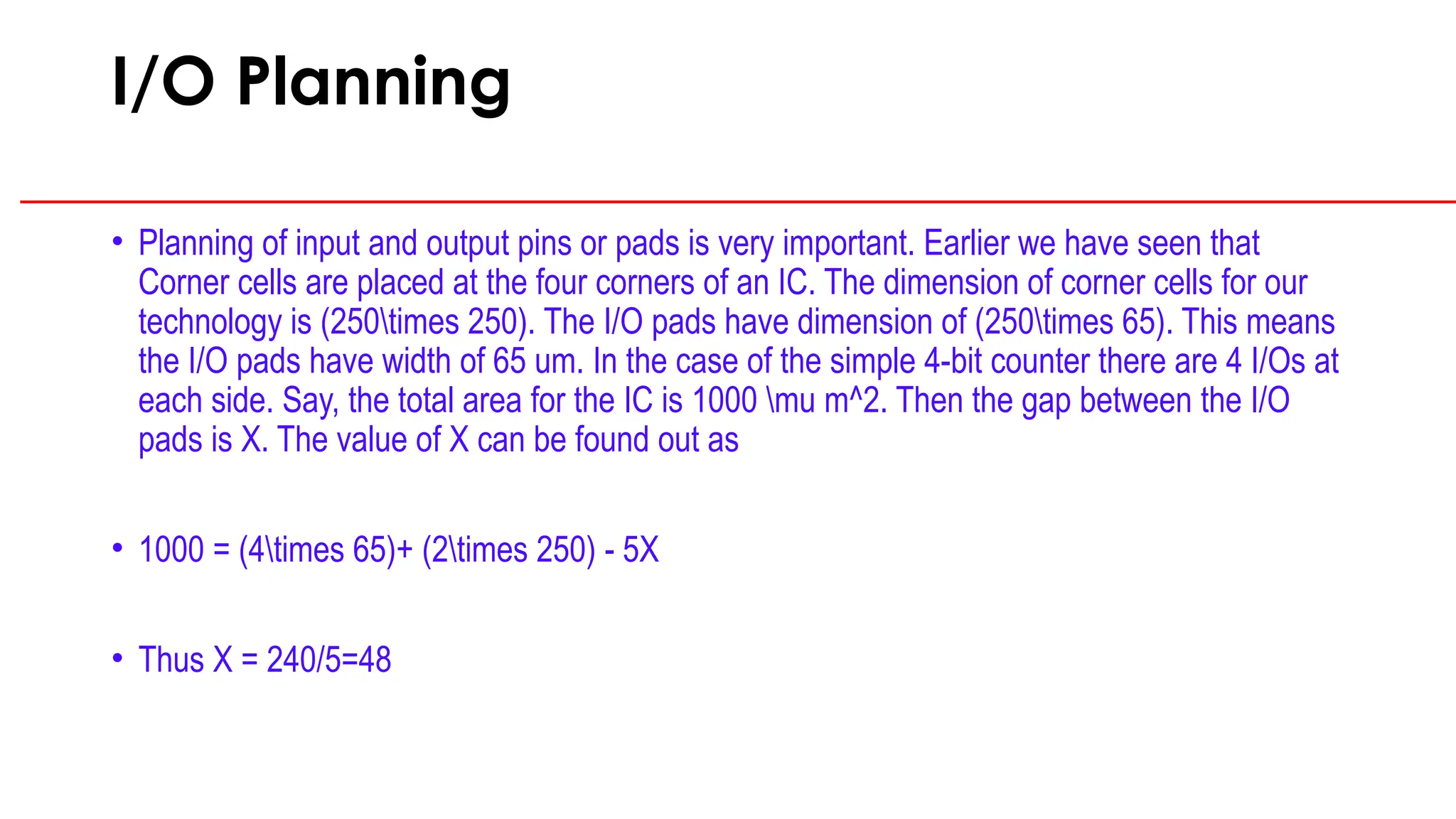I/O Planning
• Planning of input and output pins or pads is very important. Earlier we have seen that
Corner cells are placed at the four corners of an IC. The dimension of corner cells for our
technology is (250times 250). The I/O pads have dimension of (250times 65). This means
the I/O pads have width of 65 um. In the case of the simple 4-bit counter there are 4 I/Os at
each side. Say, the total area for the IC is 1000 mu m^2. Then the gap between the I/O
pads is X. The value of X can be found out as
• 1000 = (4times 65)+ (2times 250) - 5X
• Thus X = 240/5=48
 