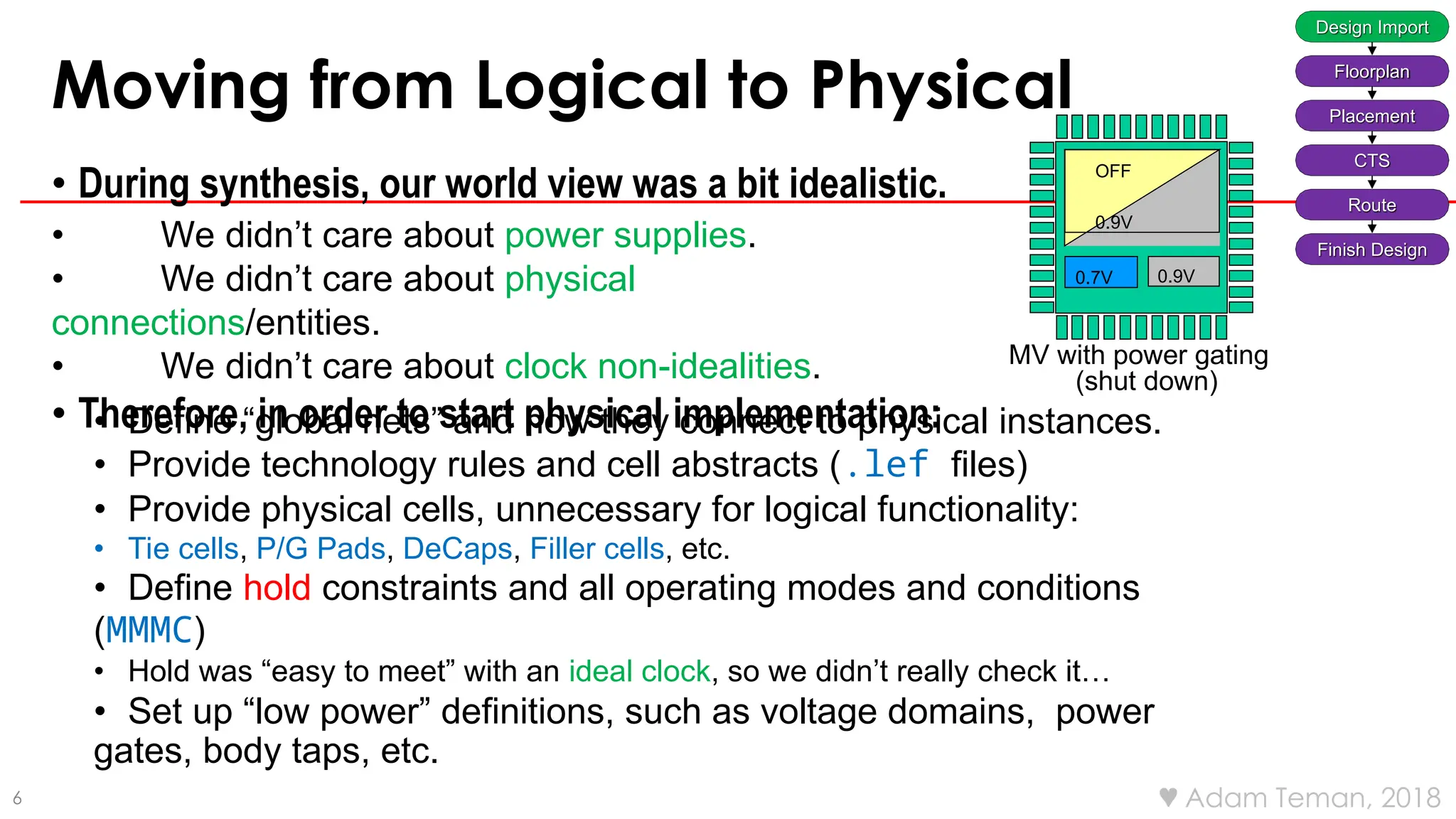 6  Adam Teman, 2018
Moving from Logical to Physical
• During synthesis, our world view was a bit idealistic.
• We didn’t care about power supplies.
• We didn’t care about physical
connections/entities.
• We didn’t care about clock non-idealities.
• Therefore, in order to start physical implementation:
• Define “global nets” and how they connect to physical instances.
• Provide technology rules and cell abstracts (.lef files)
• Provide physical cells, unnecessary for logical functionality:
• Tie cells, P/G Pads, DeCaps, Filler cells, etc.
• Define hold constraints and all operating modes and conditions
(MMMC)
• Hold was “easy to meet” with an ideal clock, so we didn’t really check it…
• Set up “low power” definitions, such as voltage domains, power
gates, body taps, etc.
MV with power gating
(shut down)
0.9V
0.7V
OFF
0.9V
Design Import
Floorplan
Placement
CTS
Route
Finish Design
 