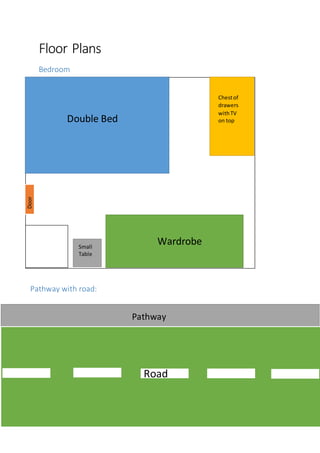 Floor Plans
Bedroom
Double Bed
Chestof
drawers
withTV
on top
WardrobeSmall
Table
Door
Pathway with road:
Pathway
Road
 