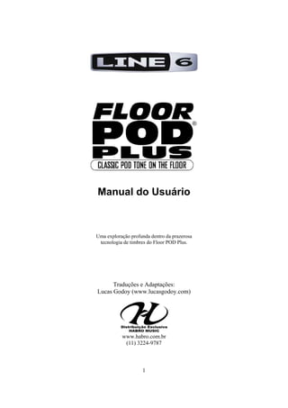 Manual do Usuário

Uma exploração profunda dentro da prazerosa
tecnologia de timbres do Floor POD Plus.

Traduções e Adaptações:
Lucas Godoy (www.lucasgodoy.com)

www.habro.com.br
(11) 3224-9787

1

 
