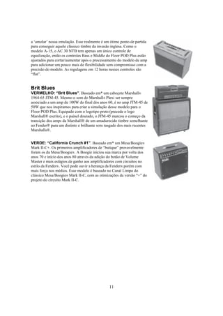a ‘amolar’ nossa emulação. Esse realmente é um ótimo ponto de partida
para conseguir aquele clássico timbre da invasão inglesa. Como o
modelo A-15, o AC 30 NTB tem apenas um único controle de
equalização, então os controles Bass e Middle do Floor POD Plus estão
ajustados para cortar/aumentar após o processamento do modelo de amp
para adicionar um pouco mais de flexibilidade sem compromisso com a
precisão do modelo. As regulagens em 12 horas nesses controles são
“flat”.

Brit Blues
VERMELHO: “Brit Blues”. Baseado em* um cabeçote Marshall®
1964-65 JTM-45. Mesmo o som do Marshall® Plexi ser sempre
associado a um amp de 100W do final dos anos 60, é no amp JTM-45 de
50W que nos inspiramos para criar a simulação desse modelo para o
Floor POD Plus. Equipado com o logotipo preto (precede o logo
Marshall® escrito), e o painel dourado, o JTM-45 marcou o começo da
transição dos amps da Marshall® de um amadurecido timbre semelhante
ao Fender® para um distinto e brilhante som rasgado dos mais recentes
Marshalls®.
VERDE: “California Crunch #1”. Baseado em* um Mesa/Boogie®
Mark II-C+. Os primeiros amplificadores de “butique” provavelmente
foram os da Mesa/Boogie®. A Boogie iniciou sua marca por volta dos
anos 70 e início dos anos 80 através da adição do botão de Volume
Master e mais estágios de ganho aos amplificadores com circuitos no
estilo da Fender®. Você pode ouvir a herança da Fender® porém com
mais força nos médios. Esse modelo é baseado no Canal Limpo do
clássico Mesa/Boogie® Mark II-C, com as otimizações da versão “+” do
projeto do circuito Mark II-C.

11

 