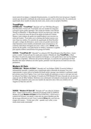 muito sensível ao ataque, e responde dinamicamente, e o canal de drive tem um grosso e líquido
sustain que não perde a definição da corda mesmo quando o drive está bem alto. Os controles de
equalização desse modelo de amp são muito sutis, assim como no próprio Dumble®.

TreadPlate
VERMELHO: “TreadPlate”. Baseado em* um 1994 Mesa/Boogie®
Dual Rectiﬁer® Tremoverb. Você pode usar esse modelo de amp para
conseguir aquele ganho apertado e alto usado por bandas como Dream
Theater ou Metallica. A Mesa/Boogie® iniciou sua marca por volta dos
anos 70 e início dos anos 80 através da adição do botão de Volume
Master e mais estágios de ganho aos amplificadores com circuitos no
estilo da Fender®. Você pode ouvir a herança da Fender® porém com
mais força nos médios. Os controles de equalização do Dual Rectiﬁer
são após o estágio de distorção e, assim como em grande maioria dos
amps baseamos nosso modelo considerando essas características. Os
controles individuais interagem um com o outro e com o Drive. Com
ajustes de alto ganho, você pode baixar os médios e aumentar os agudos
para aqueles timbres característicos do grunge de Seattle.
VERDE: “TreadPlate #2”. Baseado* no cabeçote1995 Mesa/Boogie® Dual Rectiﬁer®. Assim
como o combo Tremoverb que foi usado para emular o Modelo de Amp TreadPlate, o Dual
Rectiﬁer® foi parte dos amps mais modernos da Boogie, e o alto ganho desse som nos faz lembrar
os “cabelos compridos”. Diferente dos primeiros Boogies, os controles de equalização do Dual
Rectiﬁer têm maior influência em altos ajustes, portanto você não precisa ter medo de usar seus
parâmetros.

Modern Hi Gain
VERMELHO: “Modern Hi Gain”. Baseado em* um Soldano X88R. O som do Soldano é
intensamente saturado, e também tem a equalização após a distorção do preamp. Esse som
supersaturado é muito cabível às bandas de thrash metal e grunge, mas também é sutilmente usado
por artistas como Eric Clapton. Esse é um ótimo modelo de amp para se usar se você quer um som
na linha de Van Halen e Joe Satriani. O modelo do POD Modern Hi Gain é baseado em um dos preamps de rack do Mike Soldano. Referimos-nos à distorção valvulada de um preamp de alto ganho!
O X88R que estudamos para criar esse modelo de amp teria sido a fúria nos estúdios de Los
Angeles no final dos anos 80.

VERDE: “Modern Hi Gain #2”. Baseado em* um cabeçote Soldano
SLO – Super Lead Overdrive. Diferente do preamp usado no X88R do
Modelo de Amp Modern Hi Gain do Floor POD Plus, o SLO inclui o
controle de Presence, em adição a uma série de outros detalhes que lhe
dá um toque diferente no som. Com o controle Drive alto você terá um
exagero de sustain.... Vá dar uma volta – quando você voltar, a nota
ainda estará sendo sustentada!

13

 