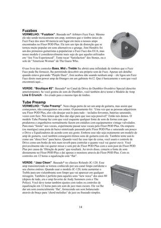Fuzzbox
VERMELHO: “Fuzzbox”. Baseado no* Arbiter® Fuzz Face. Mesmo
ele não sendo tecnicamente um amp, sentimos que o timbre único do
Fuzz Face dos anos 60 merecia um lugar em meio a nossos amps
encontrados no Floor POD Plus. Ele tem um tipo de distorção que se
tornou muito popular em sons alternativos e grunge. Jimi Hendrix foi
um dos primeiros guitarristas a popularizar o Fuzz Face dos EUA, mas
nosso modelo é consideravelmente mais sujo do que aqueles utilizados
em “Are You Experienced”. Tente tocar “Satisfaction” dos Stones, ou o
solo de “American Woman” de The Guess Who.
O uso livre dos controles Bass, Mid e Treble lhe abrirá uma infinidade de timbres que o Fuzz
Face pode lhe fornecer, lhe permitindo descobrir seu próprio som de Fuzz. Apenas um detalhe:
quando estava gravando “Purple Haze”, Jimi acabou não usando nenhum amp – ele ligou um Fuzz
Face direto num power amp da Orange® em um gabinete 4x12. Que é basicamente o som que você
encontrará aqui....
VERDE: “Boutique #2”. Baseado* no Canal de Drive do Dumble® Overdrive Special (descrito
anteriormente). Se você gostou do som do Dumble®, você também deve testar o Modelo de Amp
Line 6 Crunch – foi criado para o mesmo tipo de timbre.

Tube Preamp
VERMELHO: “Tube Preamp”. Nem chega perto de ser um amp de guitarra, mas assim que
começamos, não conseguimos nos conter. O pensamento foi: ‘Uma vez que as pessoas adquirirem
seu Floor POD Plus, eles vão desejar usá-lo para tudo – teclados ferventes, baterias saturando,
vozes com fuzz. Nós temos que lhes dar algo para que isso seja possível!’ Então nós demos. O
modelo Tube Preamp faz com que você esquente qualquer fonte de som da forma com que
produtores e engenheiros normalmente fazem em estúdios com equipamentos vintage valvulados.
Para mais “limite” nos vocais, experimente passar seus vocais pelo Floor POD Plus. Ou empurre
(ou mastigue) uma pista de baixo sintetizado passando pelo Floor POD Plus e saturando um pouco
o Drive e Equalizadores de acordo com seu gosto. Embora esse não seja exatamente um modelo de
amp de guitarra, você também conseguirá ótimos sons de guitarra com ele. Também tente usá-lo
como um “direct box” para baixo. Quando você faz esse tipo de coisa, você usará o controle de
Drive como um botão de mix num reverb para controlar o quanto você vai querer ouvir. Você
provavelmente não vai querer mixar o som pré do Floor POD Plus com o som post do Floor POD
Plus por causa da ‘filtração de pente’ que resultará. Ao invés disso, conecte a fonte de som
diretamente no Floor POD Plus e daí apenas o monitore através do Floor POD Plus. Com os
controles em 12 horas a equalização está “flat”.
VERDE: “Jazz Clean”. Baseado* no clássico Roland® JC-120. Esse
amp transistorizado se tornou conhecido por seu canal limpo estridente e
seu chorus estéreo. Quando usar o modelo JC-120, tente aumentar o
Treble para um vislumbrante som limpo que vai aparecer em qualquer
mixagem. Também é perfeito para aqueles sons “new wave” dos anos 80
(depois de tudo, era o amp favorito de Andy Summers com o The
Police). Você deve testar também ajustes com todos os controles de
equalização em 12 horas para um som de jazz mais escuro. Ele vai lhe
dar um som essencialmente ‘flat’, fornecendo um som balanceado
através do braço para ‘chord melodies’ de jazz ou fraseado simples.

14

 