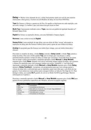 Delay – Muitas vezes chamado de eco, o delay basicamente repete seu som de uma maneira
interessante e bem groovy. Existem seis (6) Modelos de delay em seu Floor POD Plus:
Tape lhe fornece o clássico e quente eco de fica. Os agudos se deterioram em cada repetição, com
um estilo vintage. E o melhor é que você nunca terá que trocar as fitas!
Multi-Tap é basicamente timbrado como o Tape, mas tem um padrão de repetição baseado no*
Roland® Space Echo.
Digital lhe fornece as repetições diretas, com uma fidelidade e limpeza digital.
Reverse é uma versão reversa do Digital.
Sweep Echo é uma emulação do tape delay com um efeito de filtro ‘sweep’ adicionado às
repetições do delay para lhe fornecer timbres únicos para o ajuste de seus timbres de delays.
Analog foi projetado para lhe fornecer um timbre bem vintage, com um timbre distorcido e
obscuro.
Para todos os modelos de delay, o botão Delay controla o Delay Level e o botão Tap controla o
tempo do delay. Para usar o botão (pedal) Tap, pise no tempo que você deseja e o delay
automaticamente ajustará o tempo do delay ao tempo que você pisou. Você pode fazer um ajuste
fino ao tempo o delay pressionando e mantendo apertado o botão Manual ou Amp Models
enquanto gira o botão Bass. Quando você estiver utilizando tempos rápidos de delay, nós cortamos
o número de repetições para você conseguir timbres nos estilos ‘rockabilly’ e ‘surf slap back’.
Apertando e mantendo apertado o botão Manual ou Amp Models enquanto gira o botão Delay
ajustará o Delay Feedback. A propósito, nós programamos para que você consiga ajustar o
volume do delay alto o suficiente para que as repetições sejam mais altas que o som direto de sua
guitarra. Você achará isso muito prático para conseguir timbres na linha do The Edge do U2. Para
desligar o delay, use o pedal DLY quando ele estiver no Modo On/Off (Liga/Desliga). Maiores
informações no Capítulo 1.
Pressione e mantenha apertado o botão Manual ou Amp Models enquanto gira o botão Mid para
ajustar diversos parâmetros específicos dos Modelos, descritos na página seguinte:
Modelo de Delay
Tape
Multi-Tap
Digital
Reverse
Sweep Echo
Analog

Ajuste do Delay
Profundidade
Profundidade da Modulação
Pitch shift em 1/2 tom de -12 a +12 com “ring modulation”
Profundidade da Modulação
Velocidade para o sweep
Profundidade da Modulação

18

 