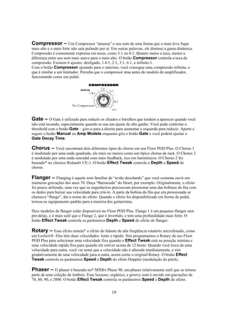 Compressor – Um Compressor “amassa” o seu som de uma forma que o mais leve fique
mais alto e o mais forte não saia pulando por aí. Em outras palavras, ele diminui a gama dinâmica.
Compressão é comumente expressa em taxas, como 3:1 ou 6:1. Quanto maior a taxa, menor a
diferença entre seu som mais suave para o mais alto. O botão Compressor controla a taxa de
compressão. Existem 6 ajustes: desligado, 1.4:1, 2:1, 3:1, 6:1, e infinito:1.
Com o botão Compressor ajustado para o máximo, você consegue uma compressão infinita, o
que é similar a um limitador. Perceba que o compressor atua antes do modelo do amplificador,
funcionando como um pedal.

Gate – O Gate é utilizado para reduzir os chiados e barulhos que tendem a aparecer quando você
não está tocando, especialmente quando se usa um ajuste de alto ganho. Você pode controlar o
threshold com o botão Gate – gire-o para a direita para aumentar e esquerda para reduzir. Aperte e
segure o botão Manual ou Amp Models enquanto gira o botão Gate e você poderá ajustar o
Gate Decay Time.
Chorus – Você encontrará dois diferentes tipos de chorus em seu Floor POD Plus. O Chorus 1
é modulado por uma onda quadrada, ele mais ou menos como um típico chorus de rack. O Chorus 2
é modulado por uma onda senoidal com mais feedback, rico em harmônicos. O Chorus 2 foi
baseado* no clássico Roland® CE-1. O botão Effect Tweak controla o Depth e Speed do
chorus.

Flanger – Flanging é aquele som familiar de “avião decolando” que você costuma ouvir em
inúmeras gravações dos anos 70. Ouça “Barracuda” do Heart, por exemplo. Originalmente, o efeito
foi pouco utilizado, uma vez que os engenheiros precisavam pressionar uma das bobinas da fita com
os dedos para baixar sua velocidade para criá-lo. A parte da bobina da fita que era pressionada se
chamava “flange”, daí o nome do efeito. Quando o efeito foi disponibilizado em forma de pedal,
tornou-se equipamento padrão para a maioria dos guitarristas.
Dois modelos de flanger estão disponíveis no Floor POD Plus. Flange 1 é um pequeno flanger sem
pre-delay, e é mais sutil que o Flange 2, que é invertido, e tem uma profundidade mais forte. O
botão Effect Tweak controla os parâmetros Depth e Speed do efeito de flanger.

Rotary – Esse efeito simula* o efeito do falante de alta freqüência rotatório microfonado, como
um Leslie®®. Eles têm duas velocidades: lento e rápido. Nós programamos o Rotary de seu Floor
POD Plus para selecionar uma velocidade fixa quando o Effect Tweak está na posição mínima e
uma velocidade rápida fixa para quando ele estiver acima de 12 horas. Quando você troca de uma
velocidade para outra, você vai notar que a velocidade não é alterada imediatamente, e sim
gradativamente de uma velocidade para a outra, assim como o original Rotary. O botão Effect
Tweak controla os parâmetros Speed e Depth do efeito Doppler (modulação do pitch).

Phaser – O phaser é baseado no* MXR® Phase 90, um phaser relativamente sutil que se tornou
parte de uma coleção de timbres. Esse luxuoso, orgânico, e groovy som é ouvido em gravações de
70, 80, 90, e 2000. O botão Effect Tweak controla os parâmetros Speed e Depth do efeito.
19

 