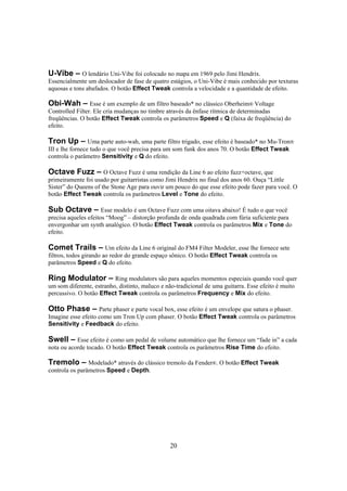 U-Vibe – O lendário Uni-Vibe foi colocado no mapa em 1969 pelo Jimi Hendrix.
Essencialmente um deslocador de fase de quatro estágios, o Uni-Vibe é mais conhecido por texturas
aquosas e tons abafados. O botão Effect Tweak controla a velocidade e a quantidade de efeito.

Obi-Wah – Esse é um exemplo de um filtro baseado* no clássico Oberheim® Voltage
Controlled Filter. Ele cria mudanças no timbre através da ênfase rítmica de determinadas
freqüências. O botão Effect Tweak controla os parâmetros Speed e Q (faixa de freqüência) do
efeito.
Tron Up – Uma parte auto-wah, uma parte filtro trigado, esse efeito é baseado* no Mu-Tron®
III e lhe fornece tudo o que você precisa para um som funk dos anos 70. O botão Effect Tweak
controla o parâmetro Sensitivity e Q do efeito.

Octave Fuzz – O Octave Fuzz é uma rendição da Line 6 ao efeito fuzz+octave, que
primeiramente foi usado por guitarristas como Jimi Hendrix no final dos anos 60. Ouça “Little
Sister” do Queens of the Stone Age para ouvir um pouco do que esse efeito pode fazer para você. O
botão Effect Tweak controla os parâmetros Level e Tone do efeito.
Sub Octave – Esse modelo é um Octave Fuzz com uma oitava abaixo! É tudo o que você
precisa aqueles efeitos “Moog” – distorção profunda de onda quadrada com fúria suficiente para
envergonhar um synth analógico. O botão Effect Tweak controla os parâmetros Mix e Tone do
efeito.

Comet Trails – Um efeito da Line 6 original do FM4 Filter Modeler, esse lhe fornece sete
filtros, todos girando ao redor do grande espaço sônico. O botão Effect Tweak controla os
parâmetros Speed e Q do efeito.

Ring Modulator – Ring modulators são para aqueles momentos especiais quando você quer
um som diferente, estranho, distinto, maluco e não-tradicional de uma guitarra. Esse efeito é muito
percussivo. O botão Effect Tweak controla os parâmetros Frequency e Mix do efeito.
Otto Phase – Parte phaser e parte vocal box, esse efeito é um envelope que satura o phaser.
Imagine esse efeito como um Tron Up com phaser. O botão Effect Tweak controla os parâmetros
Sensitivity e Feedback do efeito.
Swell – Esse efeito é como um pedal de volume automático que lhe fornece um “fade in” a cada
nota ou acorde tocado. O botão Effect Tweak controla os parâmetros Rise Time do efeito.
Tremolo – Modelado* através do clássico tremolo da Fender®. O botão Effect Tweak
controla os parâmetros Speed e Depth.

20

 