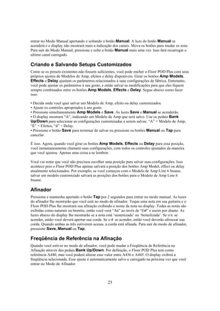 entrar no Modo Manual apertando e soltando o botão Manual. A luze do botão Manual se
acenderá e o display não mostrará mais a indicação dos canais. Mova os botões para mudar os sons.
Para sair do Modo Manual, pressione e solte o botão Manual mais uma vez. Isso fará recarregar o
ultimo canal carregado.

Criando e Salvando Setups Customizados
Como se os presets existentes não fossem suficientes, você pode encher o Floor POD Plus com seus
próprios ajustes de Modelos de Amp, efeitos e delay disponíveis. Girar os botões Amp Models,
Effects e Delay ajustam os parâmetros relacionados à suas configurações de fábrica. Entretanto,
você pode ajustar os parâmetros à seu gosto, e então salvar as modificações para que eles fiquem
sempre combinados entre os botões Amp Models, Effects e Delay. Segue abaixo como fazer
isso:
• Decida onde você quer salvar um Modelo de Amp, efeito ou delay customizados.
• Ajuste os controles apropriados à seu gosto.
• Pressione simultaneamente Amp Models e Save. As luzes Save e Manual se acenderão.
• O display mostrará “A”, indicando um Modelo de Amp que será salvo. Use os pedais Bank
Up/Down para selecionar as configurações customizadas a serem salvas: “A” = Modelo de Amp,
“E” = Efeitos, “d” = Delay.
• Pressione o botão Save para terminar de salvar ou pressione os botões Manual ou Tap para
cancelar.
É isso. Agora, quando você girar os botões Amp Models, Effects ou Delay para essa posição,
você instantaneamente chamará suas configurações, com todos os controles ajustados da maneira
que você ajustou. Apenas uma coisa a se lembrar.
Você vai notar que você não precisou escolher uma posição para salvar suas configurações. Isso
acontece pois o Floor POD Plus apenas salvará a posição dos botões Amp Model, effect ou delay
atualmente selecionados. Por exemplo, se você começou com o Modelo de Amp Line 6 Insane,
salvar um modelo customizado salvará as posições dos botões para o Modelo de Amp Line 6
Insane.

Afinador
Pressione e mantenha apertado o botão Tap por 2 segundos para entrar no modo manual. As luzes
do afinador lhe mostrarão que você está no modo de afinador. Toque uma nota em sua guitarra e o
Floor POD Plus lhe mostrará sua afinação exibindo o nome da nota no display. Todas as notas são
exibidas como naturais ou bemóis, então você verá “Ab” ao invés de “G#” e assim por diante. As
luzes abaixo do display lhe mostrarão se a nota está ‘sustenizada’ ou ‘bemolizada’. Se o b se
acender, então você deverá apertar sua corda. Se o # se acender, então você deverão afrouxar sua
corda. Quando ambas as três estiverem acesas, a corda está afinada. Para sair do modo de afinador,
pressione Save, Manual ou Tap.

Freqüência de Referência na Afinação
Quando você estiver no modo de afinador, você pode mudar a Freqüência de Referência na
Afinação através dos pedais Bank Up/Down. Por definição, o Floor POD Plus tem como
referência A440, mas você poderá alterar esse valor entre A436 e A445. O display exibirá a
freqüência selecionada. Esse ajuste é automaticamente salvo e carregado na próxima vez que você
entrar no Modo de Afinador.

23

 