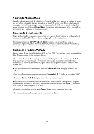 Volume do Afinador/Mudo
Quando você estiver no modo de afinador, você poderá escolher entre seu som ser mutado ou passar
por um volume estipulado. A chave acionadora de Wah Wah (com a ponta de seu pé) altera entre
uma opção e outra. Quando a opção estiver desligada (e a luz do Wah estiver acesa), você poderá
ajustar o volume através do pedal de Vol/Wah. Esse ajuste é automaticamente salvo e carregado na
próxima vez que você entrar no Modo de Afinador.

Reiniciando Completamente
Se por qualquer razão, ou apenas por uma alegria raivosa você decidir reiniciar as configurações da
memória de seu Floor POD Plus e voltar às configurações de fábrica, faça isso:
Simultaneamente aperte Bank Up e Bank Down enquanto estiver ligando sua fonte de
alimentação. Após ser ligado, o display exibirá “int”, indicando que seu Floor POD Plus acaba de
ser reiniciado. Desconecte a fonte e a conecte novamente. Pronto.

Calibrando o Pedal de Vol/Wah
Para ter certeza de que o pedal de Volume/Wah do Floor POD Plus está com a maior sensitividade e
faixa de atuação possível, siga os passos abaixo:
• Desconecte a fonte de alimentação, pressione e mantenha apertada a chave acionadora de Wah
Wah (aquela que você aciona com a ponta do seu pé) no pedal enquanto reconecta a fonte de
alimentação. O display exibirá então “PC” para indicar que seu pedal está sendo calibrado, então
exibirá ”000”.
• Com o pedal no máximo (ponta do pé), pressione o Footswitch A. O display se moverá até
“100”.
• Com o pedal no mínimo (calcanhar), pressione o Footswitch B. O display se moverá até “100”.
• Pressione o Footswitch C. O display então exibirá um valor numérico.
• Pressione a chave acionadora de Wah Wah (a mesma que você aciona com a ponta do seu pé), e
então mova seu pedal de 0% até 100% e observe as luzes ao redor do botão Effects. O número de
luzes reflete no número de posições do pedal.
• Pressione e mantenha apertado o botão Tap por dois segundos para salvar o processo.
• Desconecte a fonte de alimentação e conecte-a novamente. Pronto!

24

 