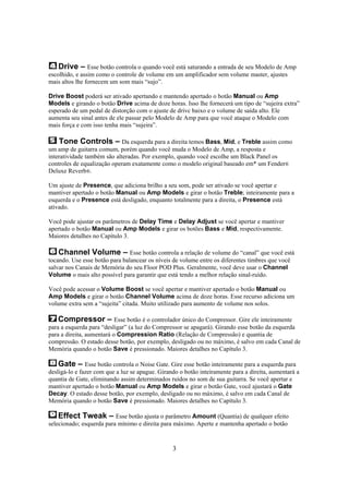 Drive – Esse botão controla o quando você está saturando a entrada de seu Modelo de Amp
escolhido, e assim como o controle de volume em um amplificador sem volume master, ajustes
mais altos lhe fornecem um som mais “sujo”.
Drive Boost poderá ser ativado apertando e mantendo apertado o botão Manual ou Amp
Models e girando o botão Drive acima de doze horas. Isso lhe fornecerá um tipo de “sujeira extra”
esperado de um pedal de distorção com o ajuste de drivc baixo e o volume de saída alto. Ele
aumenta seu sinal antes de ele passar pelo Modelo de Amp para que você ataque o Modelo com
mais força e com isso tenha mais “sujeira”.

Tone Controls – Da esquerda para a direita temos Bass, Mid, e Treble assim como
um amp de guitarra comum, porém quando você muda o Modelo de Amp, a resposta e
interatividade também são alteradas. Por exemplo, quando você escolhe um Black Panel os
controles de equalização operam exatamente como o modelo original baseado em* um Fender®
Deluxe Reverb®.
Um ajuste de Presence, que adiciona brilho a seu som, pode ser ativado se você apertar e
mantiver apertado o botão Manual ou Amp Models e girar o botão Treble; inteiramente para a
esquerda e o Presence está desligado, enquanto totalmente para a direita, o Presence está
ativado.
Você pode ajustar os parâmetros de Delay Time e Delay Adjust se você apertar e mantiver
apertado o botão Manual ou Amp Models e girar os botões Bass e Mid, respectivamente.
Maiores detalhes no Capítulo 3.

Channel Volume – Esse botão controla a relação de volume do “canal” que você está
tocando. Use esse botão para balancear os níveis de volume entre os diferentes timbres que você
salvar nos Canais de Memória do seu Floor POD Plus. Geralmente, você deve usar o Channel
Volume o mais alto possível para garantir que está tendo a melhor relação sinal-ruído.
Você pode acessar o Volume Boost se você apertar e mantiver apertado o botão Manual ou
Amp Models e girar o botão Channel Volume acima de doze horas. Esse recurso adiciona um
volume extra sem a “sujeita” citada. Muito utilizado para aumento de volume nos solos.

Compressor – Esse botão é o controlador único do Compressor. Gire ele inteiramente
para a esquerda para “desligar” (a luz do Compressor se apagará). Girando esse botão da esquerda
para a direita, aumentará o Compression Ratio (Relação de Compressão) e quantia de
compressão. O estado desse botão, por exemplo, desligado ou no máximo, é salvo em cada Canal de
Memória quando o botão Save é pressionado. Maiores detalhes no Capítulo 3.
Gate – Esse botão controla o Noise Gate. Gire esse botão inteiramente para a esquerda para
desligá-lo e fazer com que a luz se apague. Girando o botão inteiramente para a direita, aumentará a
quantia de Gate, eliminando assim determinados ruídos no som de sua guitarra. Se você apertar e
mantiver apertado o botão Manual ou Amp Models e girar o botão Gate, você ajustará o Gate
Decay. O estado desse botão, por exemplo, desligado ou no máximo, é salvo em cada Canal de
Memória quando o botão Save é pressionado. Maiores detalhes no Capítulo 3.
Effect Tweak – Esse botão ajusta o parâmetro Amount (Quantia) de qualquer efeito
selecionado; esquerda para mínimo e direita para máximo. Aperte e mantenha apertado o botão
3

 