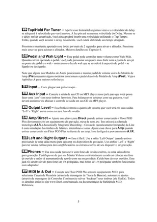 Tap/Hold For Tuner – Aperte esse footswitch algumas vezes e a velocidade do delay
se adequará à velocidade que você apertou. A luz piscará na mesma velocidade do Delay. Mesmo se
o delay estiver desativado, você ainda poderá inserir uma velocidade utilizando o Tap Tempo.
Então, quando você acionar o delay novamente, você estará utilizando seu tempo desejado.
Pressione e mantenha apertado esse botão por mais de 2 segundos para ativar o afinador. Pressione
mais uma vez para acionar o afinador. Maiores detalhes no Capítulo 4.

Pedal and Wah Light – Esse pedal pode controlar tanto volume como Wah-Wah.
Quando estiver operando o pedal, você pode pressionar um pouco mais forte com a ponta de seu pé
na ponta do pedal e o wah – assim como a luz de wah que se acenderá à esquerda do pedal – se
ligarão ou desligarão.
Note que alguns dos Modelos de Amps posicionam o mesmo pedal de volume antes do Modelo de
Amp (Pre) enquanto alguns modelos posicionam o pedal depois do Modelo de Amp (Post). Veja o
Apêndice A para maiores referências.

Input – Cara, plugue sua guitarra aqui...
Aux Input – Conecte a saída de seu CD ou MP3 player nesse jack para que você possa
fazer uma ‘jam’ com seus timbres favoritos. Para balancear os volumes com sua guitarra, você
deverá aumentar ou abaixar o controle de saída em seu CD ou MP3 player.
Output Level – Esse botão controla a quantia de volume que você terá em suas saídas
‘Left’ e ‘Right’ assim como em seu fone de ouvido.
Amp/Direct – Ajuste essa chave para Direct quando estiver conectando o Floor POD
Plus diretamente em um equipamento de gravação, mesa de som, etc. Isso ativará a aclamada
tecnologia A.I.R. (Acoustically Integrated Recording – Gravação Acusticamente Integrada) da Line
6 com simulação dos timbres de falantes, microfones e salas. Ajuste essa chave para Amp quando
estiver conectando seu Floor POD Plus na frente de um amp. Isso desligará o processamento A.I.R..
Left and Right Outputs – Esse é fácil. Use a saída ‘Left Output’ quando estiver
precisando de uma saída mono para seu amp ou dispositivo de gravação. Use ambas ‘Left’ e ‘Right’
para ter saídas estéreo para dois amplificadores ou entrada estéreo de seu dispositivo de gravação.
Phones – Usa essa saída para ouvir com fones de ouvido estéreo, ou uma saída direta
para gravação. Certifique-se de que seu Master Volume está totalmente zerado ao colocar seu fone
de ouvido e então vá aumentando de acordo com sua necessidade. Cuide bem de seus ouvidos. Esse
jack foi desenvolvido para fones de 1/4-polegadas, mas fones de 1/8-polegadas também funcionarão
com adaptador.

MIDI In & Out – Conecte seu Floor POD Plus em um equipamento MIDI para
selecionar Canais de Memória (através de mensagens de Troca de Bancos), automatize ajustes
(através de mensagens de Controles Contínuos) e salves “backups” seus timbres (via SysEx). Todos
os detalhes estão no site www.line6.com/manuals, na documentação de Referência MIDI
Reference.

5

 