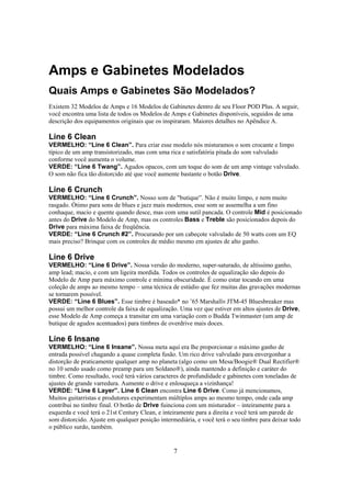 Amps e Gabinetes Modelados
Quais Amps e Gabinetes São Modelados?
Existem 32 Modelos de Amps e 16 Modelos de Gabinetes dentro de seu Floor POD Plus. A seguir,
você encontra uma lista de todos os Modelos de Amps e Gabinetes disponíveis, seguidos de uma
descrição dos equipamentos originais que os inspiraram. Maiores detalhes no Apêndice A.

Line 6 Clean
VERMELHO: “Line 6 Clean”. Para criar esse modelo nós misturamos o som crocante e limpo
típico de um amp transistorizado, mas com uma rica e satisfatória pitada do som valvulado
conforme você aumenta o volume.
VERDE: “Line 6 Twang”. Agudos opacos, com um toque do som de um amp vintage valvulado.
O som não fica tão distorcido até que você aumente bastante o botão Drive.

Line 6 Crunch
VERMELHO: “Line 6 Crunch”. Nosso som de "butique”. Não é muito limpo, e nem muito
rasgado. Ótimo para sons de blues e jazz mais modernos, esse som se assemelha a um fino
conhaque, macio e quente quando desce, mas com uma sutil pancada. O controle Mid é posicionado
antes do Drive do Modelo de Amp, mas os controles Bass e Treble são posicionados depois do
Drive para máxima faixa de freqüência.
VERDE: “Line 6 Crunch #2”. Procurando por um cabeçote valvulado de 50 watts com um EQ
mais preciso? Brinque com os controles de médio mesmo em ajustes de alto ganho.

Line 6 Drive
VERMELHO: “Line 6 Drive”. Nossa versão do moderno, super-saturado, de altíssimo ganho,
amp lead; macio, e com um ligeira mordida. Todos os controles de equalização são depois do
Modelo de Amp para máximo controle e mínima obscuridade. É como estar tocando em uma
coleção de amps ao mesmo tempo – uma técnica de estúdio que fez muitas das gravações modernas
se tornarem possível.
VERDE: “Line 6 Blues”. Esse timbre é baseado* no ’65 Marshall® JTM-45 Bluesbreaker mas
possui um melhor controle da faixa de equalização. Uma vez que estiver em altos ajustes de Drive,
esse Modelo de Amp começa a transitar em uma variação com o Budda Twinmaster (um amp de
butique de agudos acentuados) para timbres de overdrive mais doces.

Line 6 Insane
VERMELHO: “Line 6 Insane”. Nossa meta aqui era lhe proporcionar o máximo ganho de
entrada possível chagando a quase completa fusão. Um rico drive valvulado para envergonhar a
distorção de praticamente qualquer amp no planeta (algo como um Mesa/Boogie® Dual Rectifier®
no 10 sendo usado como preamp para um Soldano®), ainda mantendo a definição e caráter do
timbre. Como resultado, você terá vários caracteres de profundidade e gabinetes com toneladas de
ajustes de grande varredura. Aumente o drive e enlouqueça a vizinhança!
VERDE: “Line 6 Layer”. Line 6 Clean encontra Line 6 Drive. Como já mencionamos,
Muitos guitarristas e produtores experimentam múltiplos amps ao mesmo tempo, onde cada amp
contribui no timbre final. O botão de Drive fuinciona com um misturador – inteiramente para a
esquerda e você terá o 21st Century Clean, e inteiramente para a direita e você terá um parede de
som distorcido. Ajuste em qualquer posição intermediária, e você terá o seu timbre para deixar todo
o público surdo, também.

7

 