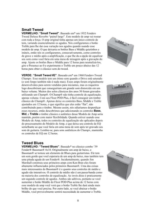 Small Tweed
VERMELHO: “Small Tweed”. Baseado em* um 1952 Fender®
Tweed Deluxe Reverb® “painel largo”. Este modelo de amp vai rosnar
com toda a força. O amp original tinha apenas um único controle de
tom, variando essencialmente os agudos. Nós configuramos o botão
Treble para lhe dar essa variação nos agudos quando usando esse
modelo de amp. O que deixaria os botões Bass e Middle quietinhos e
inúteis, então nós os configuramos, consecutivamente, como controles
de grave e médio após a amplificação, o que lhe da a opção de equalizar
seu som como você faria em uma mesa de mixagem após a gravação do
amp. Ajuste os botões Bass e Middle para 12 horas para neutralizá-los,
gire o Presence ao 0 e experimente o Treble um pouco abaixo das 12
horas para obter o clássico som do tweed.
VERDE: “Small Tweed #2”. Baseado em* um 1960 Fender® Tweed
Champ®. Esse modelo tem um ótimo som quando o Drive está saturado
(o som limpo também não é nada mau). Esses amps foram originalmente
desenvolvidos para serem vendidos para iniciantes, mas os roqueiros
logo descobriram que conseguiriam um grande som distorcido em um
baixo volume. Muitos dos solos clássicos dos anos 50 foram gravados
utilizando um Champ®. O Champ® não tinha controle de equalização,
apenas volume. Com seu Floor POD Plus, é fácil conseguir um timbre
clássico do Champ®. Apenas deixe os controles Bass, Middle e Treble
ajustados em 12 horas, o que significa que eles estão “flat”, não
contribuindo para o timbre. Mesmo assim, nós odiaríamos desperdiçar
esses recursos, então descobrimos que adicionando os controles Bass,
Mid, e Treble o timbre clássico e autêntico desse Modelo de Amp seria
mantido, porém com maior flexibilidade. Quando estiver usando esse
Modelo de Amp, todos os controles de equalização são aplicados depois
do processamento do Modelo de Amp, o que deixa seu controle de EQ
semelhante ao que você faria em uma mesa de som após ter gravado seu
som de guitarra. Lembre-se, para sons autênticos do Champ®, mantenha
os controles de EQ em 12 horas.

Tweed Blues
VERMELHO: “Tweed Blues”. Baseado* no clássico combo ’59
Fender® Bassman® 4x10. Originalmente um amp de baixo, o
Bassman® se tornou um elemento de Blues para guitarristas. Ele tem
um som gordo que você esperaria de um amp de baixo, mas também tem
uma pitada aguda de um Fender®. Incidentalmente, quando Jim
Marshall construiu seus primeiros amps com Ken Bran eles foram
altamente influenciados pelos primeiros Bassman®. Uma das coisas
mais interessantes do Bassman® é o quanto seus controles de médio e
agudo são interativos. O controle de médio não é um passa-banda como
na maioria dos controles de equalização. Ao invés disso é praticamente
um segundo controle de agudos. Ambos são aditivos, portanto se você
aumentar o botão Middle do Floor POD Plus acima de 12 horas com
esse modelo de amp você verá que o botão Treble lhe dará ainda mais
brilho do que você precisa. Por outro lado, se você abaixar o botão
Middle, você provavelmente sentirá necessidade de aumentar o Treble.

8

 