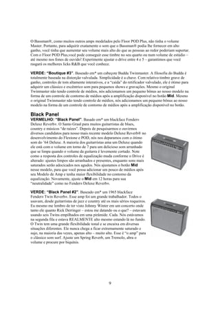 O Bassman®, como muitos outros amps modelados pelo Floor POD Plus, não tinha o volume
Master. Portanto, para adquirir exatamente o som que o Bassman® podia lhe fornecer em alto
ganho, você tinha que aumentar seu volume mais alto do que as pessoas ao redor poderiam suportar.
Com o Floor POD Plus,você pode conseguir esse timbre no seu quarto ou num volume de estúdio –
até mesmo nos fones de ouvido! Experimente ajustar o drive entre 4 e 5 – garantimos que você
rasgará os melhores licks R&B que você conhece.
VERDE: “Boutique #3”. Baseado em* um cabeçote Budda Twinmaster. A filosofia do Budda é
totalmente baseada na distorção valvulada. Simplicidade é a chave. Com relativo timbre grave de
ganho, controles de tom altamente interativos, e a “caída” do retificador valvulado, ele é ótimo para
adquirir um clássico e excêntrico som para pequenos shows e gravações. Mesmo o original
Twinmaster não tendo controle de médios, nós adicionamos um pequeno bônus ao nosso modelo na
forma de um controle de contorno de médios após a amplificação disponível no botão Mid. Mesmo
o original Twinmaster não tendo controle de médios, nós adicionamos um pequeno bônus ao nosso
modelo na forma de um controle de contorno de médios após a amplificação disponível no botão.

Black Panel
VERMELHO: “Black Panel”. Basado em* um blackface Fender®
Deluxe Reverb®. O Santo Graal para muitos guitarristas de blues,
country e músicos “de raízes”. Depois de pesquisarmos e ouvirmos
diversos candidatos para nosso mais recente modelo Deluxe Reverb® no
desenvolvimento do Flextone e POD, nós nos deparamos com o ótimo
som do ’64 Deluxe. A maioria dos guitarristas ama um Deluxe quando
ele está com o volume em torno de 7 para um delicioso som arranhado
que se limpa quando o volume da guitarra é levemente cortado. Note
como a resposta dos controles de equalização muda conforme o Drive é
alterado: ajustes limpos são arranhados e presentes, enquanto sons mais
saturados serão adocicados nos agudos. Nós ajustamos o botão Mid
nesse modelo, para que você possa adicionar um pouco de médios após
seu Modelo de Amp e tenha maior flexibilidade no contorno da
equalização. Novamente, ajuste o Mid em 12 horas para sua
“neutralidade” como no Fender® Deluxe Reverb®.
VERDE: “Black Panel #2”. Baseado em* um 1965 blackface
Fender® Twin Reverb®. Esse amp foi um grande trabalhador. Todos o
usavam, desde guitarristas de jazz e country até os mais sérios roqueiros.
Eu mesmo me lembro de ter visto Johnny Winter em um concerto onde
tanto ele quanto Rick Derringer – estou me datando ou o que? – estavam
usando seis Twins empilhados em uma pirâmide. Cada. Nós estávamos
na segunda fila e estava REALMENTE alto mesmo estando lá no fundo.
O Twin tem uma grande flexibilidade tonal e se encaixa em diversas
situações diferentes. Ele nunca chega a ficar extremamente saturado e
sujo, na maioria das vezes, apenas alto – muito alto. Esse é “o amp” para
o clássico som surf. Ajuste um Spring Reverb, um Tremolo, abra o
volume e procure por biquínis.

9

 