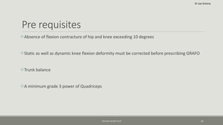 Pre requisites
Absence of flexion contracture of hip and knee exceeding 10 degrees
Static as well as dynamic knee flexion deformity must be corrected before prescribing GRAFO
Trunk balance
A minimum grade 3 power of Quadriceps
THE HELP GUIDE TO CP 10
Dr Joe Antony
 