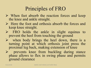 Principles of FRO
 When feet absorb the reaction forces and keep
the knee and ankle straight.
 Here the foot and orthosis absorb the forces and
keep knee straight.
 FRO holds the ankle in slight equinus to
prevent the heel from touching the ground
 when body brings the heel down, there is a
turning point at which orthosis joint press the
proximal leg back, making extension of knee
 prevents knee from buckling during stance
phase allows to flex in swing phase and permits
ground clearance
9/22/2018 INDRA VIJAY SINGH( LECTURER P&O)
 