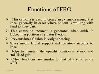 Functions of FRO
 This orthosis is used to create an extension moment at
knee, generally in cases where patient is walking with
hand to knee gait.
 This extension moment is generated when ankle is
locked in a position of plantar flexion.
 Prevents knee flexion in weight bearing
 Gives medio lateral support and roatatory stability to
knee
 Helps to maintain the upright position in stance and
stabilized gait
 Other functions are similar to that of a solid ankle
AFO
9/22/2018 INDRA VIJAY SINGH( LECTURER P&O)
 