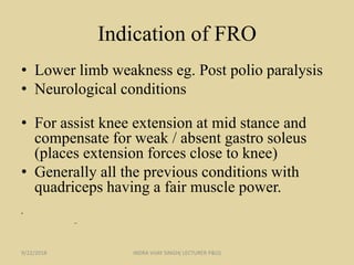 Indication of FRO
• Lower limb weakness eg. Post polio paralysis
• Neurological conditions
• For assist knee extension at mid stance and
compensate for weak / absent gastro soleus
(places extension forces close to knee)
• Generally all the previous conditions with
quadriceps having a fair muscle power.
•
–
9/22/2018 INDRA VIJAY SINGH( LECTURER P&O)
 