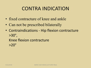 CONTRA INDICATION
• fixed contracture of knee and ankle
• Can not be prescribed bilaterally
• Contraindications - Hip flexion contracture
>30°,
Knee flexion contracture
>20°
9/22/2018 INDRA VIJAY SINGH( LECTURER P&O)
 
