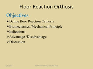 Floor Reaction Orthosis
Objectives
Define floor Reaction Orthosis
Biomechanics /Mechanical Principle
Indications
Advantage /Disadvantage
Discussion
9/22/2018 INDRA VIJAY SINGH( LECTURER P&O)
 