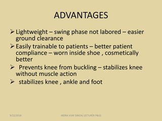 ADVANTAGES
Lightweight – swing phase not labored – easier
ground clearance
Easily trainable to patients – better patient
compliance – worn inside shoe , cosmetically
better
 Prevents knee from buckling – stabilizes knee
without muscle action
 stabilizes knee , ankle and foot
9/22/2018 INDRA VIJAY SINGH( LECTURER P&O)
 