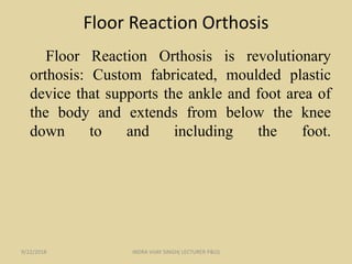 Floor Reaction Orthosis
Floor Reaction Orthosis is revolutionary
orthosis: Custom fabricated, moulded plastic
device that supports the ankle and foot area of
the body and extends from below the knee
down to and including the foot.
9/22/2018 INDRA VIJAY SINGH( LECTURER P&O)
 