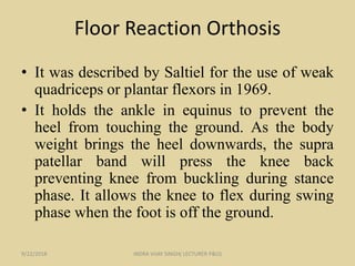 Floor Reaction Orthosis
• It was described by Saltiel for the use of weak
quadriceps or plantar flexors in 1969.
• It holds the ankle in equinus to prevent the
heel from touching the ground. As the body
weight brings the heel downwards, the supra
patellar band will press the knee back
preventing knee from buckling during stance
phase. It allows the knee to flex during swing
phase when the foot is off the ground.
9/22/2018 INDRA VIJAY SINGH( LECTURER P&O)
 
