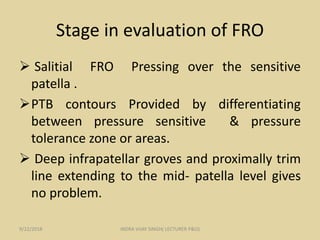 Stage in evaluation of FRO
 Salitial FRO Pressing over the sensitive
patella .
PTB contours Provided by differentiating
between pressure sensitive & pressure
tolerance zone or areas.
 Deep infrapatellar groves and proximally trim
line extending to the mid- patella level gives
no problem.
9/22/2018 INDRA VIJAY SINGH( LECTURER P&O)
 