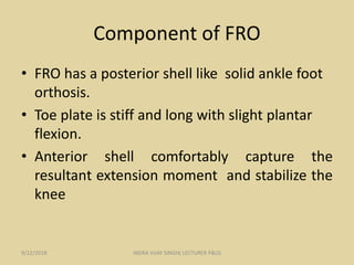 Component of FRO
• FRO has a posterior shell like solid ankle foot
orthosis.
• Toe plate is stiff and long with slight plantar
flexion.
• Anterior shell comfortably capture the
resultant extension moment and stabilize the
knee
9/22/2018 INDRA VIJAY SINGH( LECTURER P&O)
 
