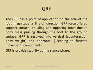 GRF
The GRF has a point of application on the sole of the
foot, magnitude, a line of direction, GRF force offered
support surface, equaling and opposing force due to
body mass passing through the foot to the ground
surface; GRF is resolved into vertical (counteraction
body weight) and horizontal ( leading to forward
movement) components.
GRF is provide stability during stance phase.
9/22/2018 INDRA VIJAY SINGH( LECTURER P&O)
 