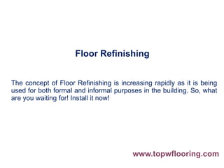 Floor Refinishing
The concept of Floor Refinishing is increasing rapidly as it is being
used for both formal and informal purposes in the building. So, what
are you waiting for! Install it now!
www.topwflooring.com
 