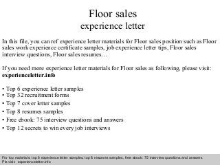Floor sales 
experience letter 
In this file, you can ref experience letter materials for Floor sales position such as Floor 
sales work experience certificate samples, job experience letter tips, Floor sales 
interview questions, Floor sales resumes… 
If you need more experience letter materials for Floor sales as following, please visit: 
experienceletter.info 
• Top 6 experience letter samples 
• Top 32 recruitment forms 
• Top 7 cover letter samples 
• Top 8 resumes samples 
• Free ebook: 75 interview questions and answers 
• Top 12 secrets to win every job interviews 
For top materials: top 6 experience letter samples, top 8 resumes samples, free ebook: 75 interview questions and answers 
Pls visit: experienceletter.info 
Interview questions and answers – free download/ pdf and ppt file 
 