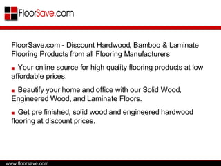 FloorSave.com - Discount Hardwood, Bamboo & Laminate Flooring Products from all Flooring Manufacturers ■   Your online source for high quality flooring products at low affordable prices. ■   Beautify your home and office with our Solid Wood, Engineered Wood, and Laminate Floors.  ■   Get pre finished, solid wood and engineered hardwood flooring at discount prices.  www.floorsave.com 