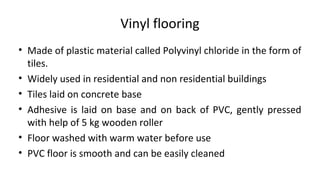 Vinyl flooring
• Made of plastic material called Polyvinyl chloride in the form of
tiles.
• Widely used in residential and non residential buildings
• Tiles laid on concrete base
• Adhesive is laid on base and on back of PVC, gently pressed
with help of 5 kg wooden roller
• Floor washed with warm water before use
• PVC floor is smooth and can be easily cleaned
 
