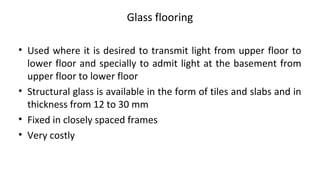 Glass flooring
• Used where it is desired to transmit light from upper floor to
lower floor and specially to admit light at the basement from
upper floor to lower floor
• Structural glass is available in the form of tiles and slabs and in
thickness from 12 to 30 mm
• Fixed in closely spaced frames
• Very costly
 