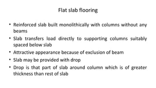 Flat slab flooring
• Reinforced slab built monolithically with columns without any
beams
• Slab transfers load directly to supporting columns suitably
spaced below slab
• Attractive appearance because of exclusion of beam
• Slab may be provided with drop
• Drop is that part of slab around column which is of greater
thickness than rest of slab
 