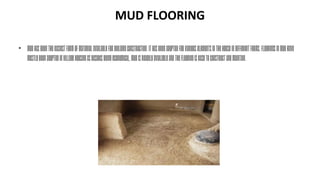 MUD FLOORING
• Mudhasbeentheeasiestformofmaterialavailableforbuildingconstruction.Ithasbeenadoptedforvariouselementsinthehouseindifferentforms.Flooringsinmudhave
mostlybeenadoptedinvillagehousingasbesidesbeingeconomical,mudisreadilyavailableandtheflooringiseasytoconstructandmaintain.
 