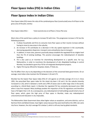 Floor Space Index (FSI) in Indian Cities 
Aggregated and Prepared by: www.nirrtigo.com 
Green Realtech Projects Pvt. Ltd 
Real Estate Projects India | User Ratings & Reviews | Common Cause | Discussions | Research Page 
Floor Space Index in Indian Cities 
Floor Space Index (FSI) means the ratio of the combined gross floor (constructed) area of all floors to the gross area of the plot, namely:- 
Floor Space Index (FSI) = Total covered area on all floors / Gross Plot area 
Most cities of the world have a policy to increase FSI with time. This progressive increase in FSI has the following purposes: 
1. It allows households and firms to consume more floor space as their income increase without having to move to new areas in the suburbs; 
2. An increase in FSI contributes to a decrease in the city spatial expansion in the countryside, decreasing population dispersion, transport costs and pollution due to transport. 
3. In addition, in most cities, planners practically always establish the regulated FSI at a higher level than the FSI of existing buildings. This practice encourages the redevelopment of obsolete buildings. 
4. FSI is also used as an incentive for channelizing development to a specific area. For e.g. Maharashtra, in order to incentivize the development of old, dilapidated buildings in central Mumbai, has decided to grant four FSI for all integrated development projects. 
5. Higher FSI may be offered for Hospitals, Hotels, IT Parks etc. 
The FSI differs from city to city depending on the decisions of the concerned State governments. On an average, most Indian cities maintain the FSI between 1.33 and 3.75. 
Mumbai has the lowest Floor Space Index (FSI) of 1.33 against an all-India average of 2.5 to 3. Since 1991, the prescribed floor space index for the island city been 1.33 and 1 for the suburbs (recently increased to 1.33), which is between a tenth and a fifth of values seen in other large cities in the world, according to a World Bank report. In Mumbai the regulated FSI has constantly decreased since 1964 when it was first imposed. Many buildings predate the imposition of the FSI regulations and therefore have a FSI higher than 1.33. As a consequence, any redevelopment of old buildings would entail a loss of floor space, which, given the high price of floor space in Mumbai, make any redevelopment uneconomical and relocation in situ impossible. 
The Maharashtra State Government does allow higher values as exceptions, and some districts, such as Nariman Point and Ballard Estate, have higher values because they were built before the 1991 rule came into force. However, the city's average FSI is below 5, which is still very low by global standards. 
 