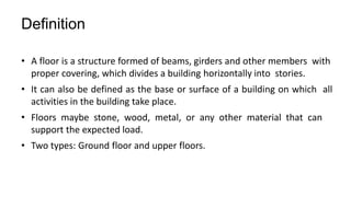 Definition
• A floor is a structure formed of beams, girders and other members with
proper covering, which divides a building horizontally into stories.
• It can also be defined as the base or surface of a building on which all
activities in the building take place.
• Floors maybe stone, wood, metal, or any other material that can
support the expected load.
• Two types: Ground floor and upper floors.
 