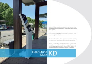 Touch
PC
TouchWo KD series self-service kiosks can improve your
business endlessly, there are OS of Windows, Android and
Linux options.
It can be built in NFC/RFID card reader, camera, qr code
scanner or printer ﬂexible.
Whatever the setting, these appliances are sure to bring
convenience to customers in a contemporary manner.
Having a stylish ﬂoor standing Kiosk in your restaurant,
hotel , hospital, conference center or any other commer-
cial venue will give a sense of security while helping to
enhance the overall experience for your customers.
KD
Floor Stand
Kiosk
 