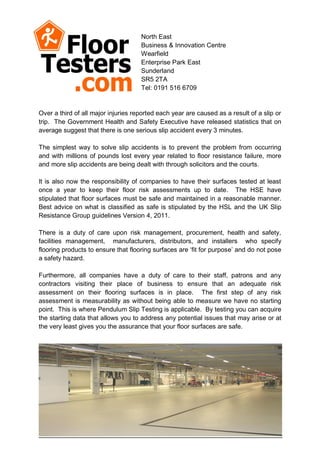 North East
                                     Business & Innovation Centre
                                     Wearfield
                                     Enterprise Park East
                                     Sunderland
                                     SR5 2TA
                                     Tel: 0191 516 6709


Over a third of all major injuries reported each year are caused as a result of a slip or
trip. The Government Health and Safety Executive have released statistics that on
average suggest that there is one serious slip accident every 3 minutes.

The simplest way to solve slip accidents is to prevent the problem from occurring
and with millions of pounds lost every year related to floor resistance failure, more
and more slip accidents are being dealt with through solicitors and the courts.

It is also now the responsibility of companies to have their surfaces tested at least
once a year to keep their floor risk assessments up to date. The HSE have
stipulated that floor surfaces must be safe and maintained in a reasonable manner.
Best advice on what is classified as safe is stipulated by the HSL and the UK Slip
Resistance Group guidelines Version 4, 2011.

There is a duty of care upon risk management, procurement, health and safety,
facilities management, manufacturers, distributors, and installers who specify
flooring products to ensure that flooring surfaces are ‘fit for purpose’ and do not pose
a safety hazard.

Furthermore, all companies have a duty of care to their staff, patrons and any
contractors visiting their place of business to ensure that an adequate risk
assessment on their flooring surfaces is in place. The first step of any risk
assessment is measurability as without being able to measure we have no starting
point. This is where Pendulum Slip Testing is applicable. By testing you can acquire
the starting data that allows you to address any potential issues that may arise or at
the very least gives you the assurance that your floor surfaces are safe.
 
