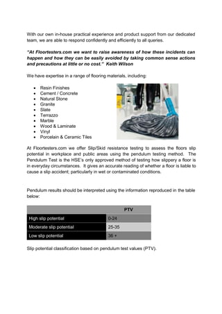 With our own in-house practical experience and product support from our dedicated
team, we are able to respond confidently and efficiently to all queries.

“At Floortesters.com we want to raise awareness of how these incidents can
happen and how they can be easily avoided by taking common sense actions
and precautions at little or no cost.” Keith Wilson

We have expertise in a range of flooring materials, including:

      Resin Finishes
      Cement / Concrete
      Natural Stone
      Granite
      Slate
      Terrazzo
      Marble
      Wood & Laminate
      Vinyl
      Porcelain & Ceramic Tiles

At Floortesters.com we offer Slip/Skid resistance testing to assess the floors slip
potential in workplace and public areas using the pendulum testing method. The
Pendulum Test is the HSE’s only approved method of testing how slippery a floor is
in everyday circumstances. It gives an accurate reading of whether a floor is liable to
cause a slip accident; particularly in wet or contaminated conditions.



Pendulum results should be interpreted using the information reproduced in the table
below:

                                                  PTV
 High slip potential                      0-24
 Moderate slip potential                  25-35
 Low slip potential                       36 +

Slip potential classification based on pendulum test values (PTV).
 