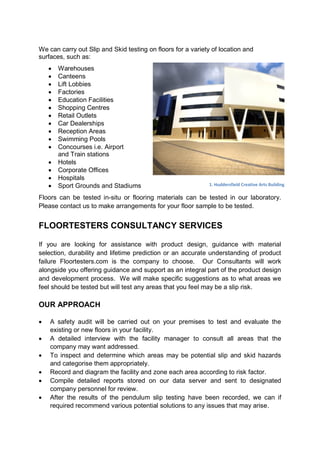 We can carry out Slip and Skid testing on floors for a variety of location and
surfaces, such as:
       Warehouses
       Canteens
       Lift Lobbies
       Factories
       Education Facilities
       Shopping Centres
       Retail Outlets
       Car Dealerships
       Reception Areas
       Swimming Pools
       Concourses i.e. Airport
        and Train stations
       Hotels
       Corporate Offices
       Hospitals
       Sport Grounds and Stadiums                           1. Huddersfield Creative Arts Building

Floors can be tested in-situ or flooring materials can be tested in our laboratory.
Please contact us to make arrangements for your floor sample to be tested.


FLOORTESTERS CONSULTANCY SERVICES

If you are looking for assistance with product design, guidance with material
selection, durability and lifetime prediction or an accurate understanding of product
failure Floortesters.com is the company to choose. Our Consultants will work
alongside you offering guidance and support as an integral part of the product design
and development process. We will make specific suggestions as to what areas we
feel should be tested but will test any areas that you feel may be a slip risk.

OUR APPROACH

   A safety audit will be carried out on your premises to test and evaluate the
    existing or new floors in your facility.
   A detailed interview with the facility manager to consult all areas that the
    company may want addressed.
   To inspect and determine which areas may be potential slip and skid hazards
    and categorise them appropriately.
   Record and diagram the facility and zone each area according to risk factor.
   Compile detailed reports stored on our data server and sent to designated
    company personnel for review.
   After the results of the pendulum slip testing have been recorded, we can if
    required recommend various potential solutions to any issues that may arise.
 